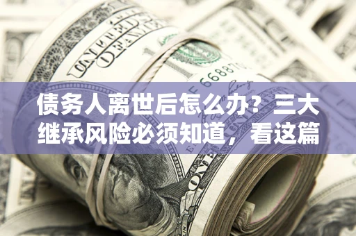 武汉债务人离世后怎么办？三大继承风险必须知道，看这篇就够了