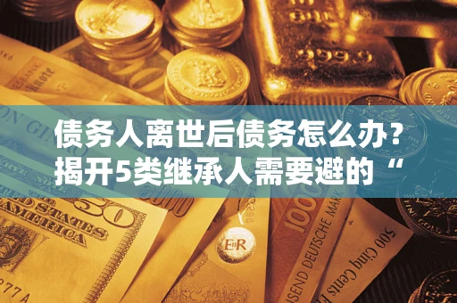 武汉债务人离世后债务怎么办？揭开5类继承人需要避的“坑”
