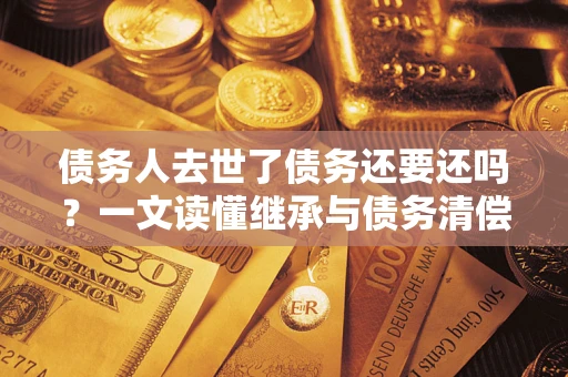 武汉债务人去世了债务还要还吗？一文读懂继承与债务清偿
