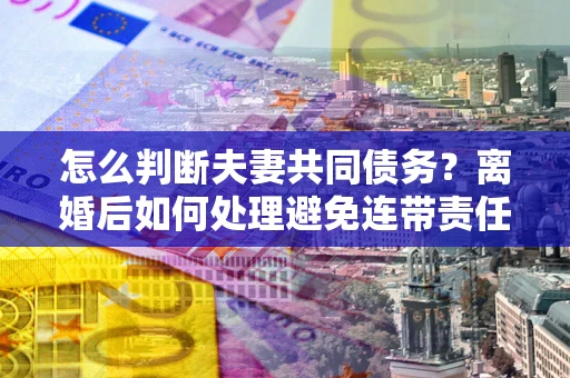 武汉怎么判断夫妻共同债务？离婚后如何处理避免连带责任？